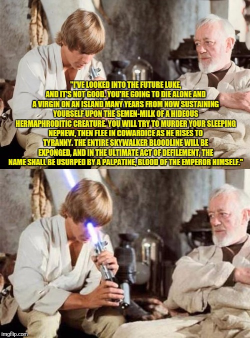 Obi Wan tells Luke what the future will be like under Disney Star Wars | "I'VE LOOKED INTO THE FUTURE LUKE, AND IT'S NOT GOOD. YOU'RE GOING TO DIE ALONE AND A VIRGIN ON AN ISLAND MANY YEARS FROM NOW SUSTAINING YOURSELF UPON THE SEMEN-MILK OF A HIDEOUS HERMAPHRODITIC CREATURE. YOU WILL TRY TO MURDER YOUR SLEEPING NEPHEW, THEN FLEE IN COWARDICE AS HE RISES TO TYRANNY. THE ENTIRE SKYWALKER BLOODLINE WILL BE EXPONGED, AND IN THE ULTIMATE ACT OF DEFILEMENT, THE NAME SHALL BE USURPED BY A PALPATINE, BLOOD OF THE EMPEROR HIMSELF." | image tagged in memes,funny memes | made w/ Imgflip meme maker