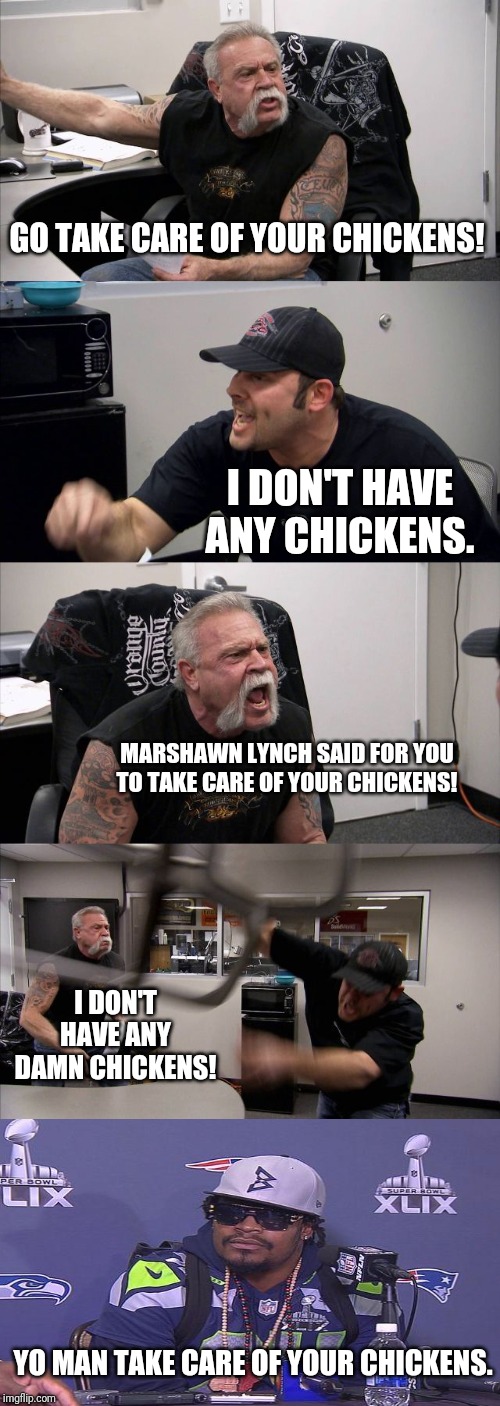 American Chopper Argument | GO TAKE CARE OF YOUR CHICKENS! I DON'T HAVE ANY CHICKENS. MARSHAWN LYNCH SAID FOR YOU TO TAKE CARE OF YOUR CHICKENS! I DON'T HAVE ANY DAMN CHICKENS! YO MAN TAKE CARE OF YOUR CHICKENS. | image tagged in memes,american chopper argument | made w/ Imgflip meme maker