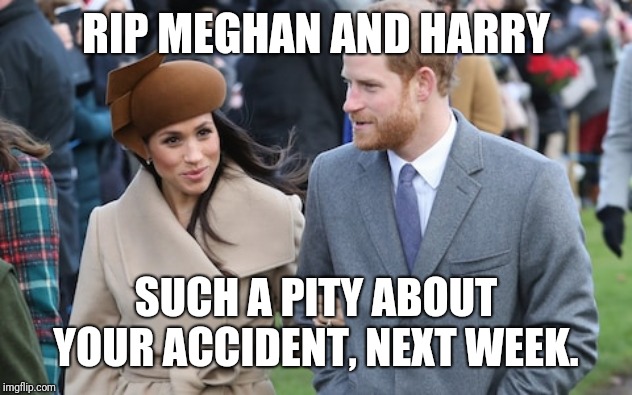 Prince Harry and Meghan Markle | RIP MEGHAN AND HARRY; SUCH A PITY ABOUT YOUR ACCIDENT, NEXT WEEK. | image tagged in prince harry and meghan markle | made w/ Imgflip meme maker