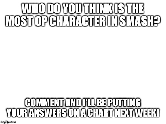 Blank White Template | WHO DO YOU THINK IS THE MOST OP CHARACTER IN SMASH? COMMENT AND I’LL BE PUTTING YOUR ANSWERS ON A CHART NEXT WEEK! | image tagged in blank white template,super smash bros | made w/ Imgflip meme maker