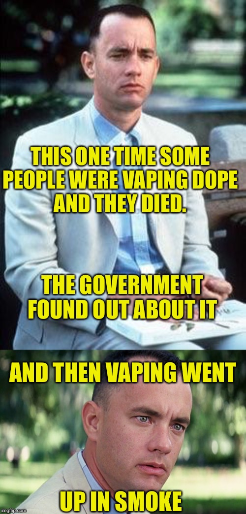 Forrest Being Frank | THIS ONE TIME SOME PEOPLE WERE VAPING DOPE
AND THEY DIED. THE GOVERNMENT FOUND OUT ABOUT IT; AND THEN VAPING WENT; UP IN SMOKE | image tagged in forest gump,and just like that,vaping,death,smoking,smoke | made w/ Imgflip meme maker