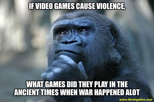 Deep Thoughts | IF VIDEO GAMES CAUSE VIOLENCE, WHAT GAMES DID THEY PLAY IN THE ANCIENT TIMES WHEN WAR HAPPENED ALOT | image tagged in deep thoughts | made w/ Imgflip meme maker
