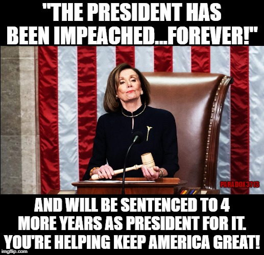 This is the type of fool who uses Impeachment to get their enemy re-elected. | "THE PRESIDENT HAS BEEN IMPEACHED...FOREVER!"; PARADOX3713; AND WILL BE SENTENCED TO 4 MORE YEARS AS PRESIDENT FOR IT. YOU'RE HELPING KEEP AMERICA GREAT! | image tagged in trump,winning,democrats,deep state,impeachment,corruption | made w/ Imgflip meme maker