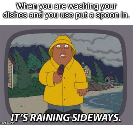 It's raining sideways | When you are washing your dishes and you use put a spoon in. | image tagged in it's raining sideways | made w/ Imgflip meme maker