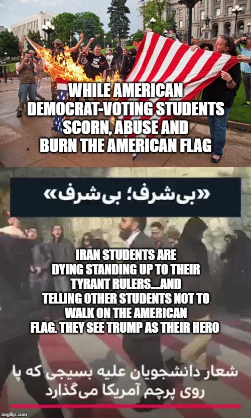 politics | WHILE AMERICAN DEMOCRAT-VOTING STUDENTS SCORN, ABUSE AND BURN THE AMERICAN FLAG; IRAN STUDENTS ARE DYING STANDING UP TO THEIR TYRANT RULERS....AND TELLING OTHER STUDENTS NOT TO WALK ON THE AMERICAN FLAG. THEY SEE TRUMP AS THEIR HERO | image tagged in political meme | made w/ Imgflip meme maker