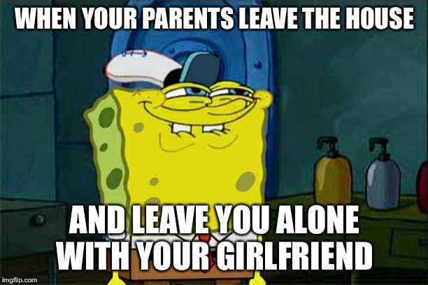 Don't You Squidward Meme | WHEN YOUR PARENTS LEAVE THE HOUSE; AND LEAVE YOU ALONE WITH YOUR GIRLFRIEND | image tagged in memes,dont you squidward | made w/ Imgflip meme maker