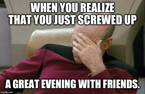Captain Picard Facepalm Meme | WHEN YOU REALIZE THAT YOU JUST SCREWED UP; A GREAT EVENING WITH FRIENDS. | image tagged in memes,captain picard facepalm | made w/ Imgflip meme maker