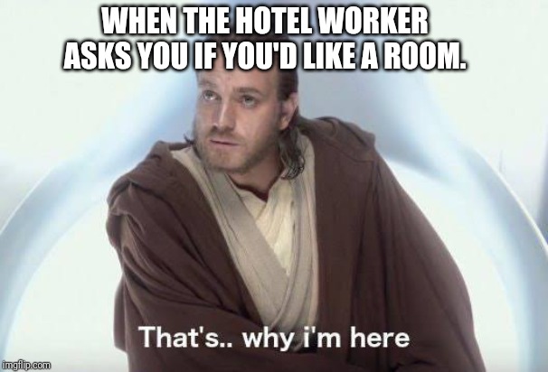 Thats why im here WHEN THE HOTEL WORKER ASKS YOU IF YOU'D LIKE A ROOM....