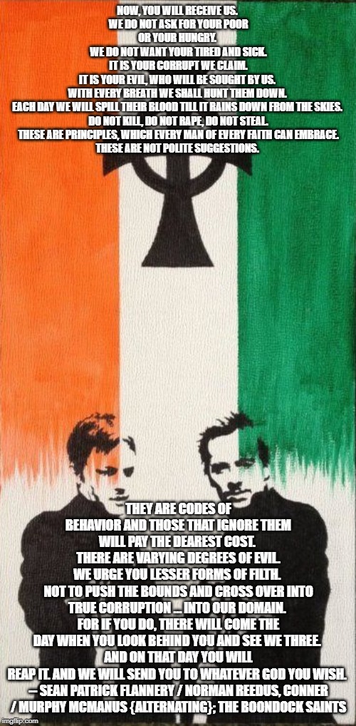 Boondock Saints | NOW, YOU WILL RECEIVE US. 
WE DO NOT ASK FOR YOUR POOR OR YOUR HUNGRY. 
WE DO NOT WANT YOUR TIRED AND SICK.
 IT IS YOUR CORRUPT WE CLAIM. 
IT IS YOUR EVIL, WHO WILL BE SOUGHT BY US. 
WITH EVERY BREATH WE SHALL HUNT THEM DOWN. 
EACH DAY WE WILL SPILL THEIR BLOOD TILL IT RAINS DOWN FROM THE SKIES. 

DO NOT KILL, DO NOT RAPE, DO NOT STEAL.
 THESE ARE PRINCIPLES, WHICH EVERY MAN OF EVERY FAITH CAN EMBRACE. 

THESE ARE NOT POLITE SUGGESTIONS. THEY ARE CODES OF BEHAVIOR AND THOSE THAT IGNORE THEM WILL PAY THE DEAREST COST. 
THERE ARE VARYING DEGREES OF EVIL.
WE URGE YOU LESSER FORMS OF FILTH. 
NOT TO PUSH THE BOUNDS AND CROSS OVER INTO TRUE CORRUPTION … INTO OUR DOMAIN. 
FOR IF YOU DO, THERE WILL COME THE DAY WHEN YOU LOOK BEHIND YOU AND SEE WE THREE. 
AND ON THAT DAY YOU WILL REAP IT. AND WE WILL SEND YOU TO WHATEVER GOD YOU WISH. 

-- SEAN PATRICK FLANNERY / NORMAN REEDUS, CONNER / MURPHY MCMANUS {ALTERNATING}; THE BOONDOCK SAINTS | image tagged in boondock saints | made w/ Imgflip meme maker