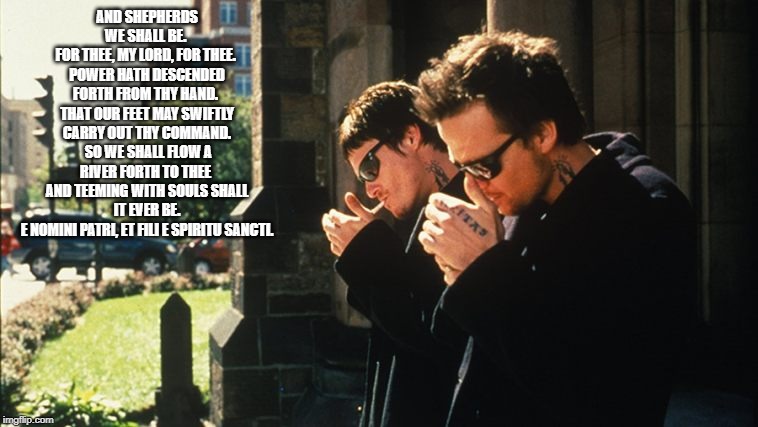 Boondock Saints | AND SHEPHERDS WE SHALL BE. 
FOR THEE, MY LORD, FOR THEE. 
POWER HATH DESCENDED FORTH FROM THY HAND. 
THAT OUR FEET MAY SWIFTLY CARRY OUT THY COMMAND.
 SO WE SHALL FLOW A RIVER FORTH TO THEE 
AND TEEMING WITH SOULS SHALL IT EVER BE.
 E NOMINI PATRI, ET FILI E SPIRITU SANCTI. | image tagged in boondock saints | made w/ Imgflip meme maker