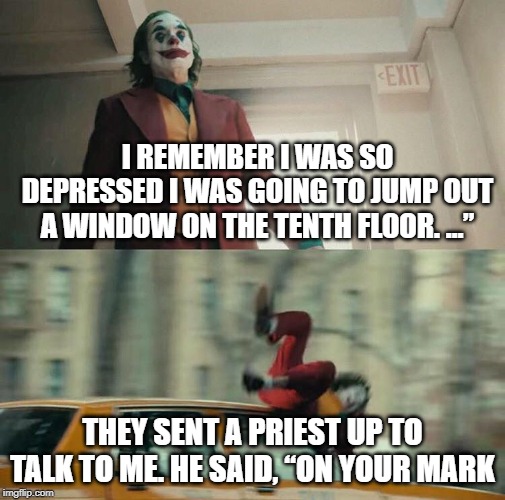 Joaquin Phoenix Joker Car | I REMEMBER I WAS SO DEPRESSED I WAS GOING TO JUMP OUT A WINDOW ON THE TENTH FLOOR. …”; THEY SENT A PRIEST UP TO TALK TO ME. HE SAID, “ON YOUR MARK | image tagged in joaquin phoenix joker car | made w/ Imgflip meme maker