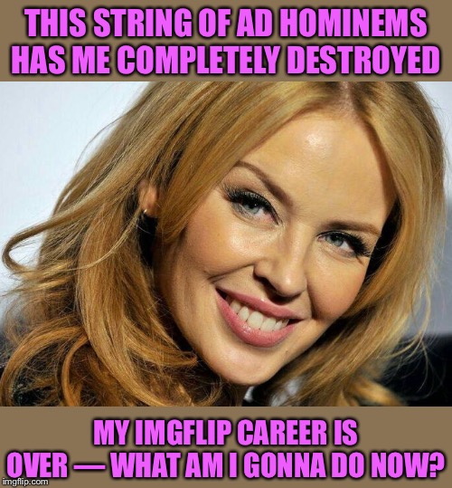 When you cringe at yourself for being a butthurt dweller who only posts porn, Minogue, climate change, and reaccs to other memes | THIS STRING OF AD HOMINEMS HAS ME COMPLETELY DESTROYED; MY IMGFLIP CAREER IS OVER — WHAT AM I GONNA DO NOW? | image tagged in kylie smile,imgflip,imgflip users,cringe,lol,butthurt | made w/ Imgflip meme maker