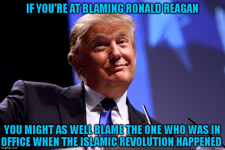 Donald Trump No2 | IF YOU'RE AT BLAMING RONALD REAGAN YOU MIGHT AS WELL BLAME THE ONE WHO WAS IN
OFFICE WHEN THE ISLAMIC REVOLUTION HAPPENED | image tagged in donald trump no2 | made w/ Imgflip meme maker