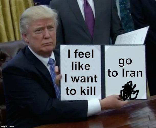 Trump Bill Signing | I feel like I want to kill; go to Iran | image tagged in memes,trump bill signing | made w/ Imgflip meme maker