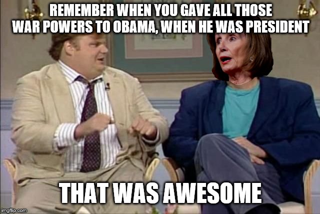 Chris Farley interviews Pelosi | REMEMBER WHEN YOU GAVE ALL THOSE WAR POWERS TO OBAMA, WHEN HE WAS PRESIDENT; THAT WAS AWESOME | image tagged in chris farley interviews pelosi | made w/ Imgflip meme maker
