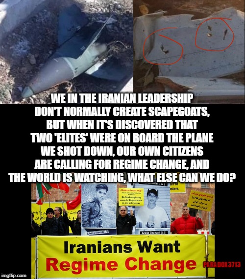 Was the Ukrainian Airliner a politically motivated target of opportunity? | WE IN THE IRANIAN LEADERSHIP DON'T NORMALLY CREATE SCAPEGOATS, BUT WHEN IT'S DISCOVERED THAT TWO 'ELITES' WERE ON BOARD THE PLANE WE SHOT DOWN, OUR OWN CITIZENS ARE CALLING FOR REGIME CHANGE, AND THE WORLD IS WATCHING, WHAT ELSE CAN WE DO? PARADOX3713 | image tagged in islam,iran,ukraine,political,assassination,corruption | made w/ Imgflip meme maker