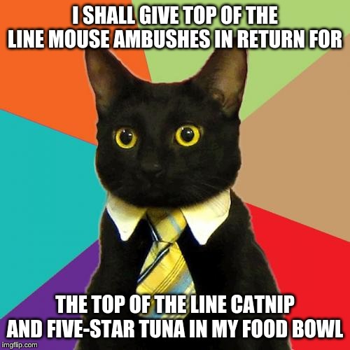 Business Cat | I SHALL GIVE TOP OF THE LINE MOUSE AMBUSHES IN RETURN FOR; THE TOP OF THE LINE CATNIP AND FIVE-STAR TUNA IN MY FOOD BOWL | image tagged in memes,business cat | made w/ Imgflip meme maker