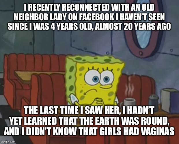 Spongebob Waiting | I RECENTLY RECONNECTED WITH AN OLD NEIGHBOR LADY ON FACEBOOK I HAVEN’T SEEN SINCE I WAS 4 YEARS OLD, ALMOST 20 YEARS AGO; THE LAST TIME I SAW HER, I HADN’T YET LEARNED THAT THE EARTH WAS ROUND, AND I DIDN’T KNOW THAT GIRLS HAD VAGINAS | image tagged in spongebob waiting,facebook,earth,vagina,grow up | made w/ Imgflip meme maker