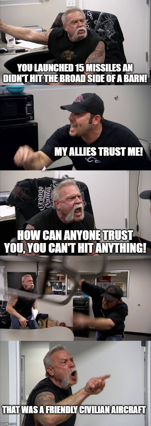 American Chopper Argument | YOU LAUNCHED 15 MISSILES AN DIDN'T HIT THE BROAD SIDE OF A BARN! MY ALLIES TRUST ME! HOW CAN ANYONE TRUST YOU, YOU CAN'T HIT ANYTHING! THAT WAS A FRIENDLY CIVILIAN AIRCRAFT | image tagged in memes,american chopper argument | made w/ Imgflip meme maker
