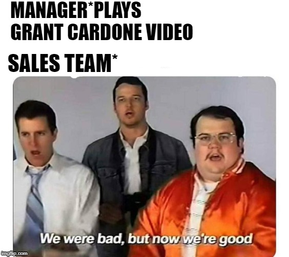 We were bad,but now we are good | MANAGER*PLAYS GRANT CARDONE VIDEO; SALES TEAM* | image tagged in we were bad but now we are good | made w/ Imgflip meme maker