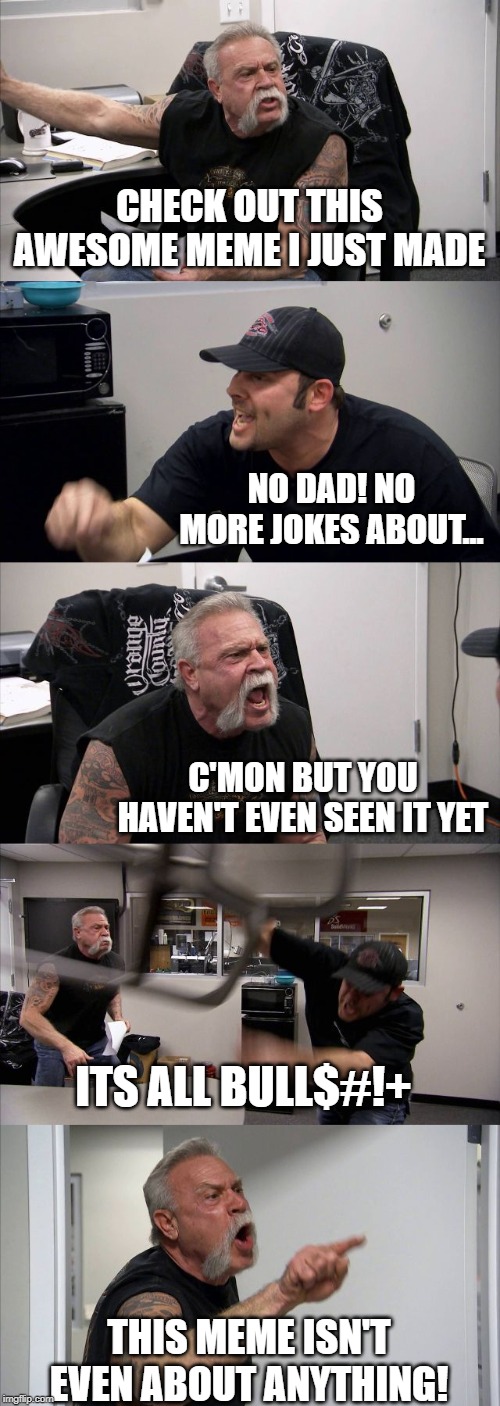 American Chopper Argument | CHECK OUT THIS AWESOME MEME I JUST MADE; NO DAD! NO MORE JOKES ABOUT... C'MON BUT YOU HAVEN'T EVEN SEEN IT YET; ITS ALL BULL$#!+; THIS MEME ISN'T EVEN ABOUT ANYTHING! | image tagged in memes,american chopper argument | made w/ Imgflip meme maker