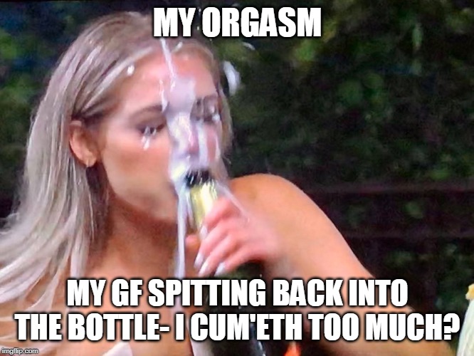Bukkake | MY ORGASM; MY GF SPITTING BACK INTO THE BOTTLE- I CUM'ETH TOO MUCH? | image tagged in bukkake | made w/ Imgflip meme maker