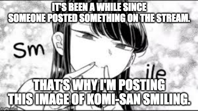 Something New... | IT'S BEEN A WHILE SINCE SOMEONE POSTED SOMETHING ON THE STREAM. THAT'S WHY I'M POSTING THIS IMAGE OF KOMI-SAN SMILING. | image tagged in komi-san smile,komi-san,smile,anime,memes | made w/ Imgflip meme maker