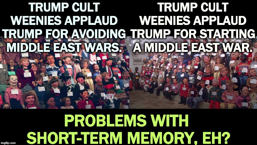 If you're going to worship at the altar of Trump, you might want to listen every once in a while. | TRUMP CULT WEENIES APPLAUD TRUMP FOR AVOIDING MIDDLE EAST WARS. TRUMP CULT WEENIES APPLAUD TRUMP FOR STARTING A MIDDLE EAST WAR. PROBLEMS WITH 
SHORT-TERM MEMORY, EH? | image tagged in trump,trump cult weenie,dummy,war,peace,stupid | made w/ Imgflip meme maker
