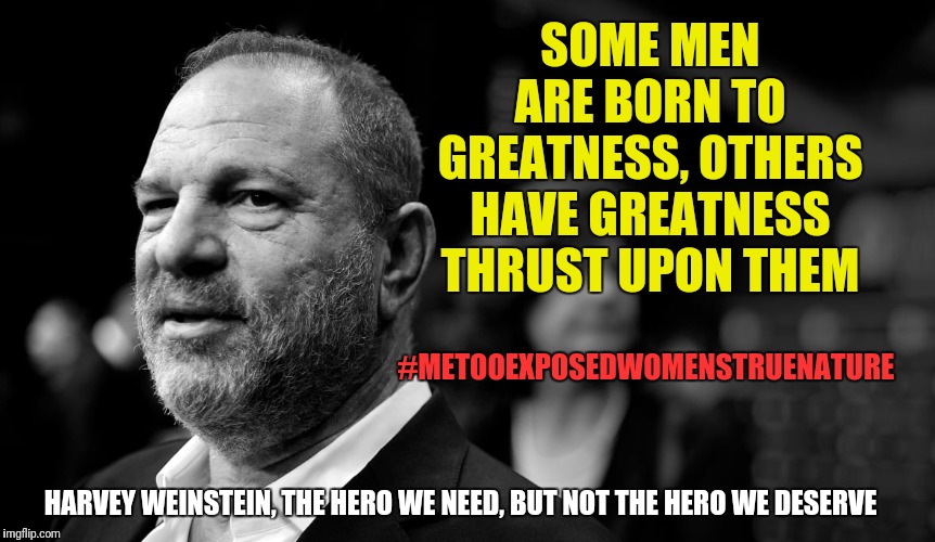 Who would have thought Clownworld would have got us to the point where Harvey Weinstein himself has achieved folk-hero status... | SOME MEN ARE BORN TO GREATNESS, OTHERS HAVE GREATNESS THRUST UPON THEM; #METOOEXPOSEDWOMENSTRUENATURE; HARVEY WEINSTEIN, THE HERO WE NEED, BUT NOT THE HERO WE DESERVE | image tagged in harvey weinstein,memes,funny memes,politics,feminism,mgtow | made w/ Imgflip meme maker