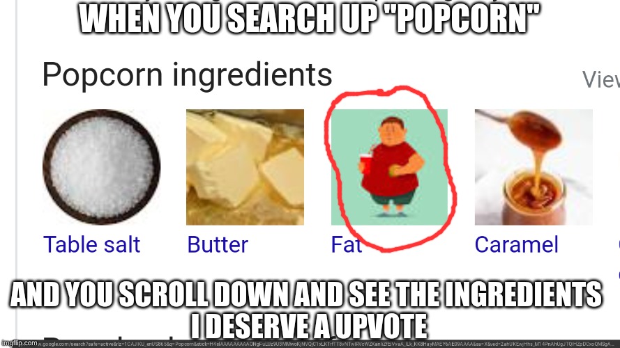 popcorn | WHEN YOU SEARCH UP "POPCORN"; AND YOU SCROLL DOWN AND SEE THE INGREDIENTS 


I DESERVE A UPVOTE | image tagged in memes,funny memes | made w/ Imgflip meme maker