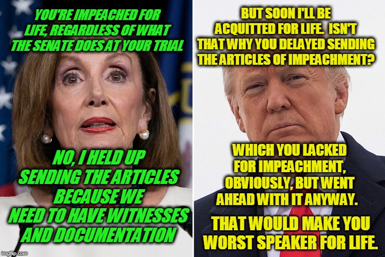 Lifetime Tit for Tat | BUT SOON I'LL BE ACQUITTED FOR LIFE.  ISN'T THAT WHY YOU DELAYED SENDING THE ARTICLES OF IMPEACHMENT? YOU'RE IMPEACHED FOR LIFE, REGARDLESS OF WHAT THE SENATE DOES AT YOUR TRIAL; WHICH YOU LACKED FOR IMPEACHMENT, OBVIOUSLY, BUT WENT AHEAD WITH IT ANYWAY. NO, I HELD UP SENDING THE ARTICLES BECAUSE WE NEED TO HAVE WITNESSES AND DOCUMENTATION; THAT WOULD MAKE YOU WORST SPEAKER FOR LIFE. | image tagged in nancy pelosi,president trump | made w/ Imgflip meme maker