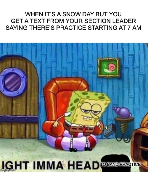 Spongebob Ight Imma Head Out Meme | WHEN IT’S A SNOW DAY BUT YOU GET A TEXT FROM YOUR SECTION LEADER SAYING THERE’S PRACTICE STARTING AT 7 AM; TO BAND PRACTICE | image tagged in memes,spongebob ight imma head out | made w/ Imgflip meme maker