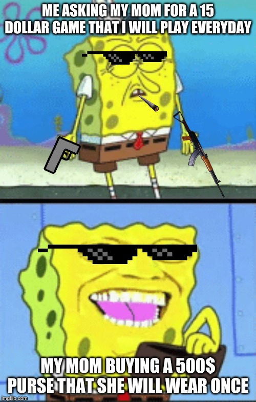 Spongebob money | ME ASKING MY MOM FOR A 15 DOLLAR GAME THAT I WILL PLAY EVERYDAY; MY MOM BUYING A 500$ PURSE THAT SHE WILL WEAR ONCE | image tagged in spongebob money | made w/ Imgflip meme maker