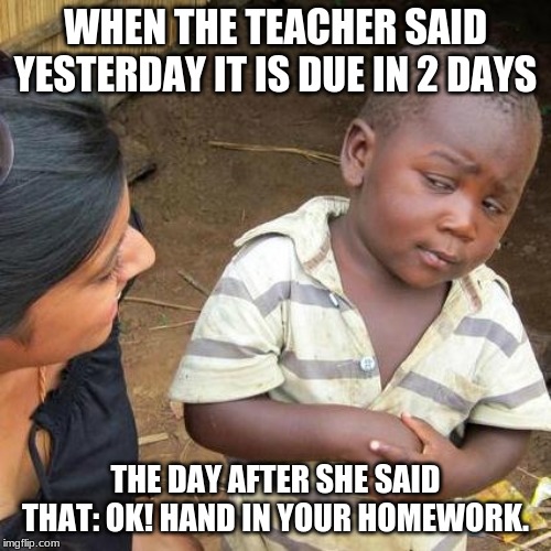 Third World Skeptical Kid Meme | WHEN THE TEACHER SAID YESTERDAY IT IS DUE IN 2 DAYS; THE DAY AFTER SHE SAID THAT: OK! HAND IN YOUR HOMEWORK. | image tagged in memes,third world skeptical kid | made w/ Imgflip meme maker