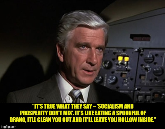 Say No Drano | “IT'S TRUE WHAT THEY SAY – ‘SOCIALISM AND PROSPERITY DON'T MIX’. IT'S LIKE EATING A SPOONFUL OF DRANO, ITLL CLEAN YOU OUT AND IT'LL LEAVE YOU HOLLOW INSIDE.” | image tagged in airplane leslie nielsen shirley,political meme,naked gun,leslie nielsen | made w/ Imgflip meme maker