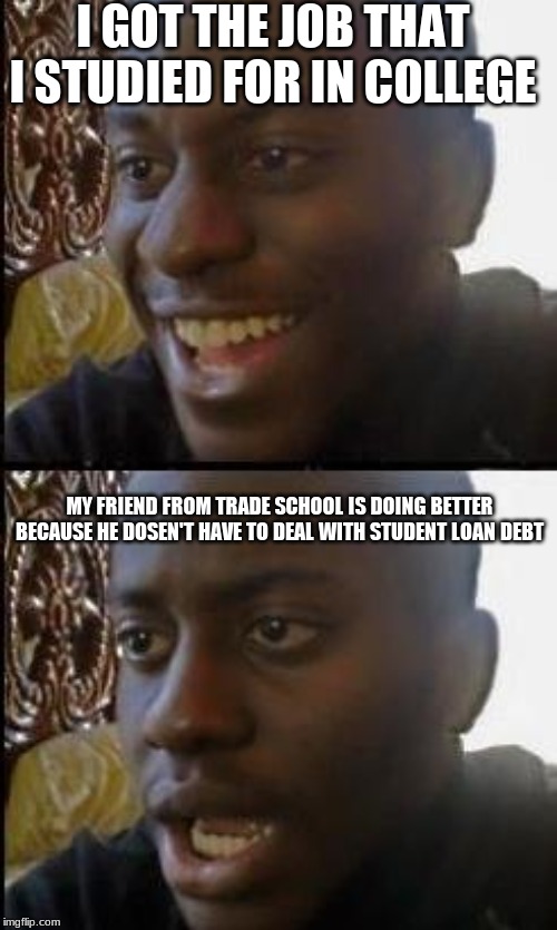 Disappointed Black Guy | I GOT THE JOB THAT I STUDIED FOR IN COLLEGE; MY FRIEND FROM TRADE SCHOOL IS DOING BETTER BECAUSE HE DOSEN'T HAVE TO DEAL WITH STUDENT LOAN DEBT | image tagged in disappointed black guy | made w/ Imgflip meme maker
