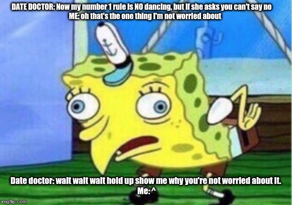 Mocking Spongebob Meme | DATE DOCTOR: Now my number 1 rule is NO dancing, but if she asks you can't say no      

ME: oh that's the one thing I'm not worried about; Date doctor: wait wait wait hold up show me why you're not worried about it.

 Me: ^ | image tagged in memes,mocking spongebob | made w/ Imgflip meme maker