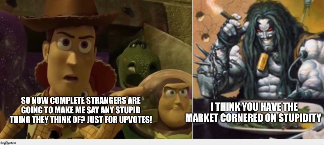 Woody yelling at Lobo | I THINK YOU HAVE THE MARKET CORNERED ON STUPIDITY; SO NOW COMPLETE STRANGERS ARE GOING TO MAKE ME SAY ANY STUPID THING THEY THINK OF? JUST FOR UPVOTES! | image tagged in woody yelling at lobo | made w/ Imgflip meme maker