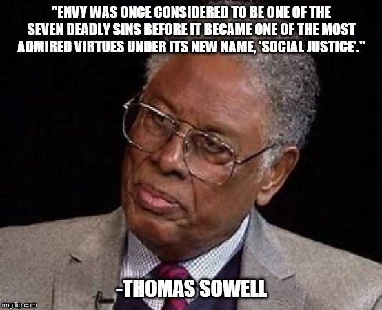 One of Thomas Sowell's many truths | "ENVY WAS ONCE CONSIDERED TO BE ONE OF THE SEVEN DEADLY SINS BEFORE IT BECAME ONE OF THE MOST ADMIRED VIRTUES UNDER ITS NEW NAME, 'SOCIAL JUSTICE'."; -THOMAS SOWELL | image tagged in social justice warrior,thomas sowell,politics | made w/ Imgflip meme maker