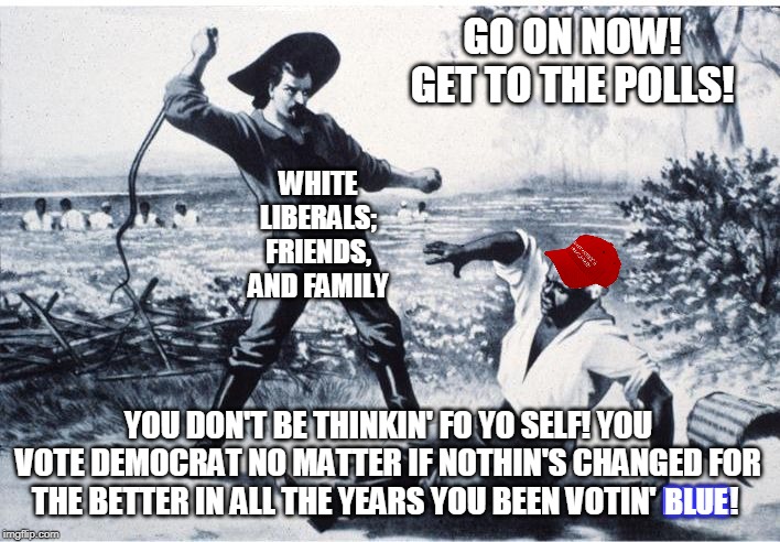 slave | WHITE LIBERALS; FRIENDS, AND FAMILY YOU DON'T BE THINKIN' FO YO SELF! YOU VOTE DEMOCRAT NO MATTER IF NOTHIN'S CHANGED FOR THE BETTER IN ALL  | image tagged in slave | made w/ Imgflip meme maker