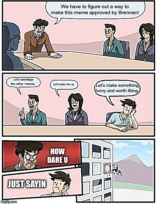 Boardroom Meeting Suggestion Meme | We have to figure out a way to make this meme approved by Brennan! Let’s sabotage the other memes. Let’s butter him up. Let’s make something funny and worth liking. HOW DARE U; JUST SAYIN | image tagged in memes,boardroom meeting suggestion | made w/ Imgflip meme maker
