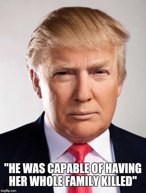 Donald Trump | "HE WAS CAPABLE OF HAVING HER WHOLE FAMILY KILLED" | image tagged in donald trump | made w/ Imgflip meme maker