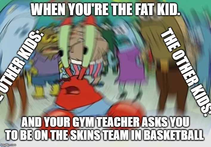 Mr Krabs Blur Meme Meme | WHEN YOU'RE THE FAT KID. THE OTHER KIDS:; THE OTHER KIDS:; AND YOUR GYM TEACHER ASKS YOU TO BE ON THE SKINS TEAM IN BASKETBALL | image tagged in memes,mr krabs blur meme,fat kid,gym,school,funny memes | made w/ Imgflip meme maker