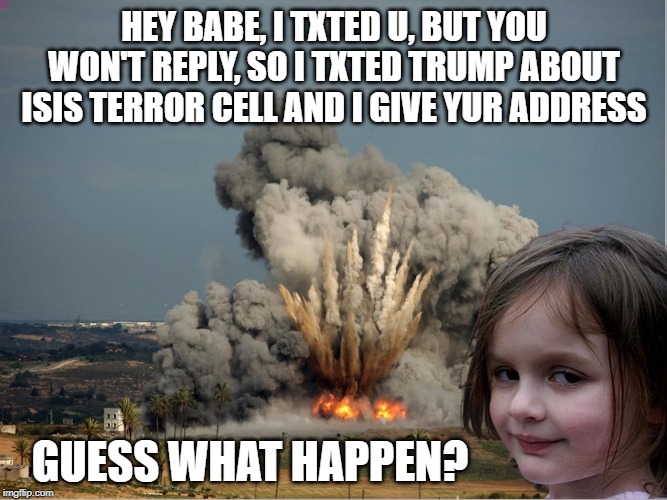 Disaster Girl Explosion | HEY BABE, I TXTED U, BUT YOU WON'T REPLY, SO I TXTED TRUMP ABOUT ISIS TERROR CELL AND I GIVE YUR ADDRESS; GUESS WHAT HAPPEN? | image tagged in disaster girl explosion | made w/ Imgflip meme maker