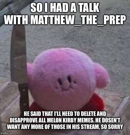 creepy kirby | SO I HAD A TALK WITH MATTHEW_THE_PREP; HE SAID THAT I’LL NEED TO DELETE AND DISAPPROVE ALL MELON KIRBY MEMES. HE DOSEN’T WANT ANY MORE OF THOSE IN HIS STREAM, SO SORRY | image tagged in creepy kirby | made w/ Imgflip meme maker