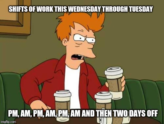 FryCoffee | SHIFTS OF WORK THIS WEDNESDAY THROUGH TUESDAY; PM, AM, PM, AM, PM, AM AND THEN TWO DAYS OFF | image tagged in frycoffee | made w/ Imgflip meme maker