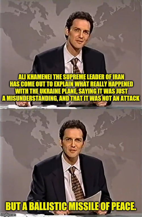 WEEKEND UPDATE WITH NORM | ALI KHAMENEI THE SUPREME LEADER OF IRAN HAS COME OUT TO EXPLAIN WHAT REALLY HAPPENED WITH THE UKRAINE PLANE, SAYING IT WAS JUST A MISUNDERSTANDING, AND THAT IT WAS NOT AN ATTACK; BUT A BALLISTIC MISSILE OF PEACE. | image tagged in weekend update with norm,iran,political meme,middle east | made w/ Imgflip meme maker