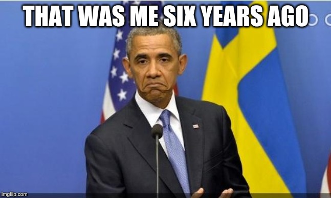 Obama ehh | THAT WAS ME SIX YEARS AGO | image tagged in obama ehh | made w/ Imgflip meme maker