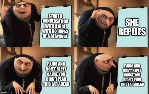 Conversations | START A CONVERSATION WITH A GIRL WITH NO HOPES OF A RESPONSE; SHE REPLIES; PANIC AND DON'T REPLY CAUSE YOU DIDN'T PLAN THIS FAR AHEAD; PANIC AND DON'T REPLY CAUSE YOU DIDN'T PLAN THIS FAR AHEAD | image tagged in gru's plan,tinder,girls,girlfriend,talking,alone | made w/ Imgflip meme maker