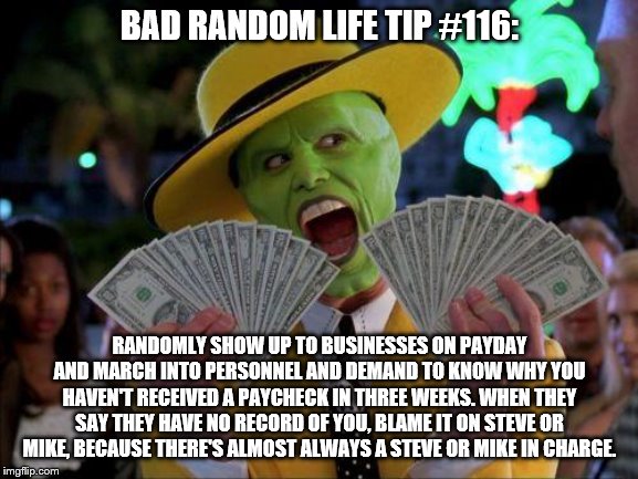 Payday | BAD RANDOM LIFE TIP #116:; RANDOMLY SHOW UP TO BUSINESSES ON PAYDAY AND MARCH INTO PERSONNEL AND DEMAND TO KNOW WHY YOU HAVEN'T RECEIVED A PAYCHECK IN THREE WEEKS. WHEN THEY SAY THEY HAVE NO RECORD OF YOU, BLAME IT ON STEVE OR MIKE, BECAUSE THERE'S ALMOST ALWAYS A STEVE OR MIKE IN CHARGE. | image tagged in payday | made w/ Imgflip meme maker